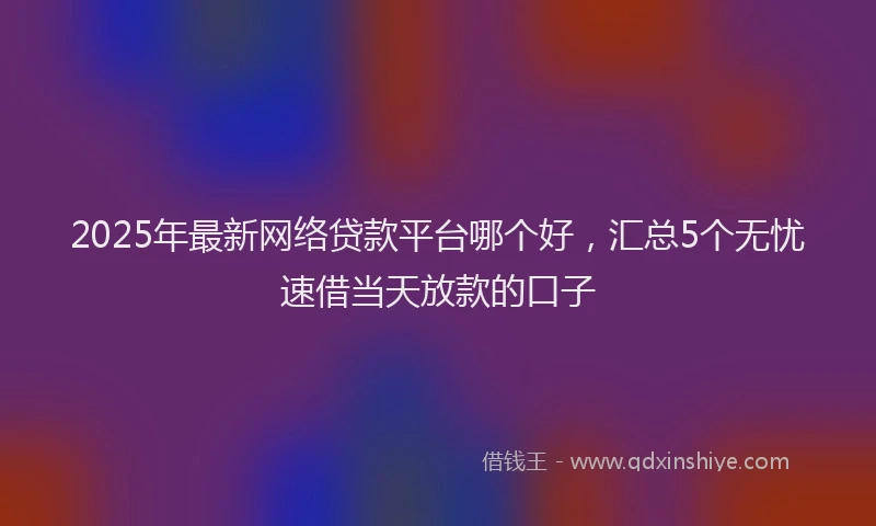 2025年最新网络贷款平台哪个好，汇总5个无忧速借当天放款的口子
