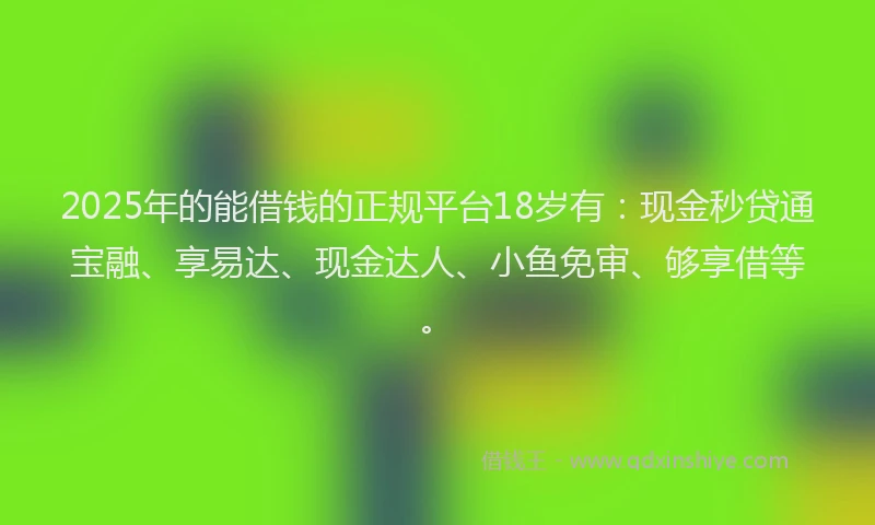 2025年的能借钱的正规平台18岁有：现金秒贷通宝融、享易达、现金达人、小鱼免审、够享借等。