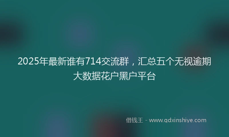 2025年最新谁有714交流群，汇总五个无视逾期大数据花户黑户平台