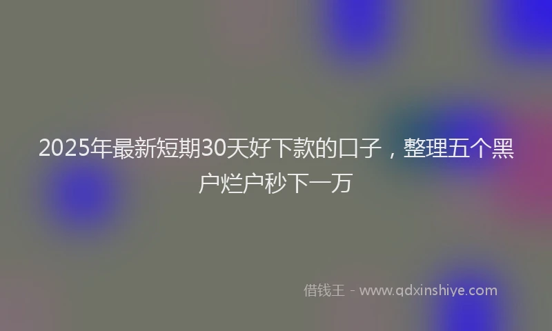 2025年最新短期30天好下款的口子，整理五个黑户烂户秒下一万