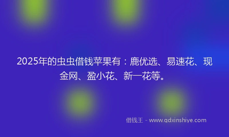 2025年的虫虫借钱苹果有：鹿优选、易速花、现金网、盈小花、新一花等。
