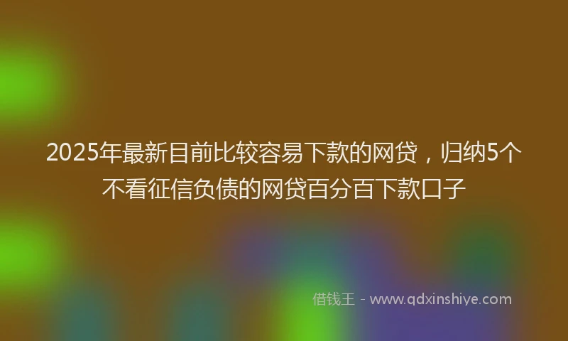 2025年最新目前比较容易下款的网贷，归纳5个不看征信负债的网贷百分百下款口子