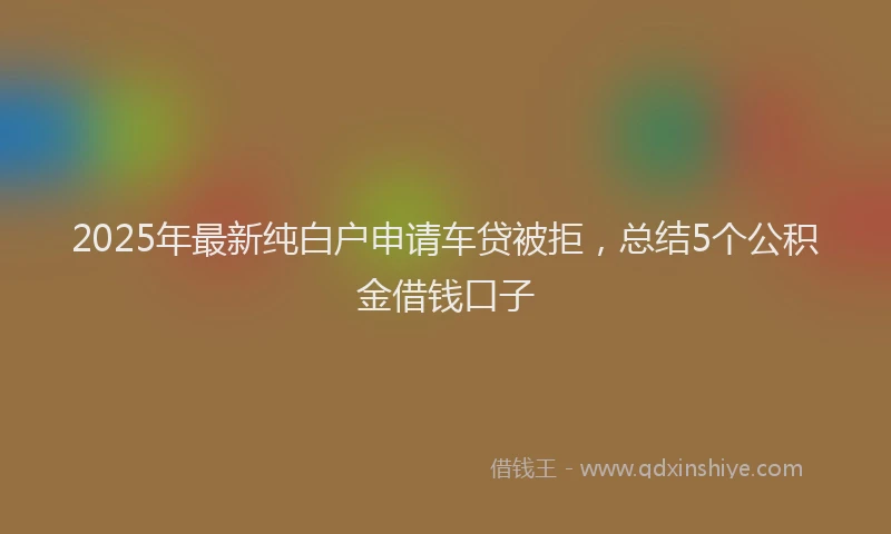 2025年最新纯白户申请车贷被拒，总结5个公积金借钱口子