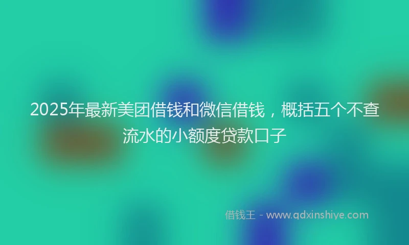 2025年最新美团借钱和微信借钱，概括五个不查流水的小额度贷款口子