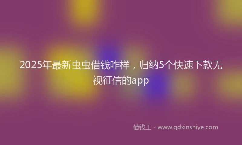 2025年最新虫虫借钱咋样，归纳5个快速下款无视征信的app