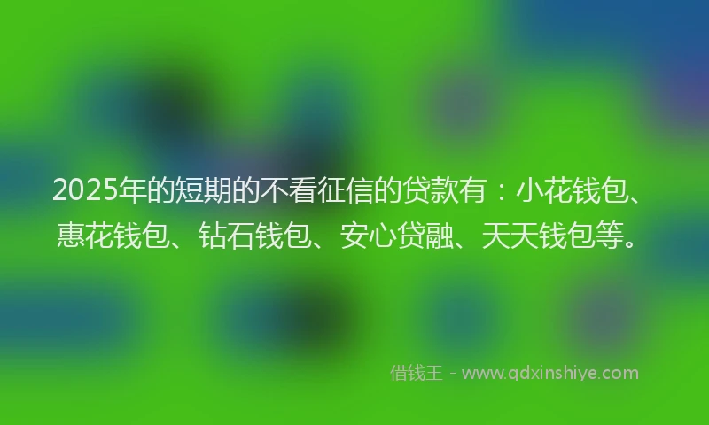 2025年的短期的不看征信的贷款有：小花钱包、惠花钱包、钻石钱包、安心贷融、天天钱包等。