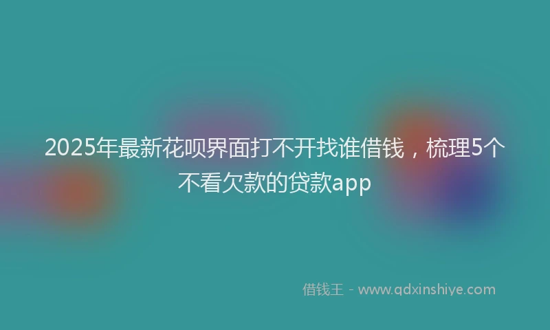 2025年最新花呗界面打不开找谁借钱，梳理5个不看欠款的贷款app