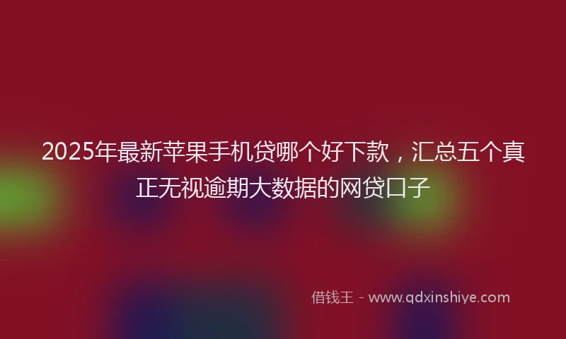 2025年最新苹果手机贷哪个好下款，汇总五个真正无视逾期大数据的网贷口子