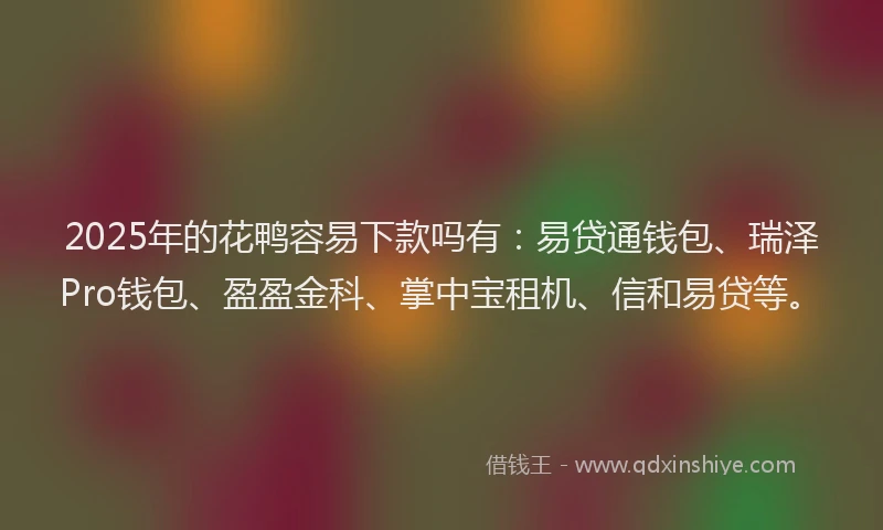 2025年的花鸭容易下款吗有：易贷通钱包、瑞泽Pro钱包、盈盈金科、掌中宝租机、信和易贷等。