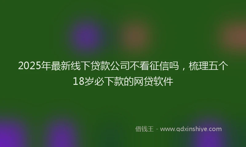2025年最新线下贷款公司不看征信吗，梳理五个18岁必下款的网贷软件