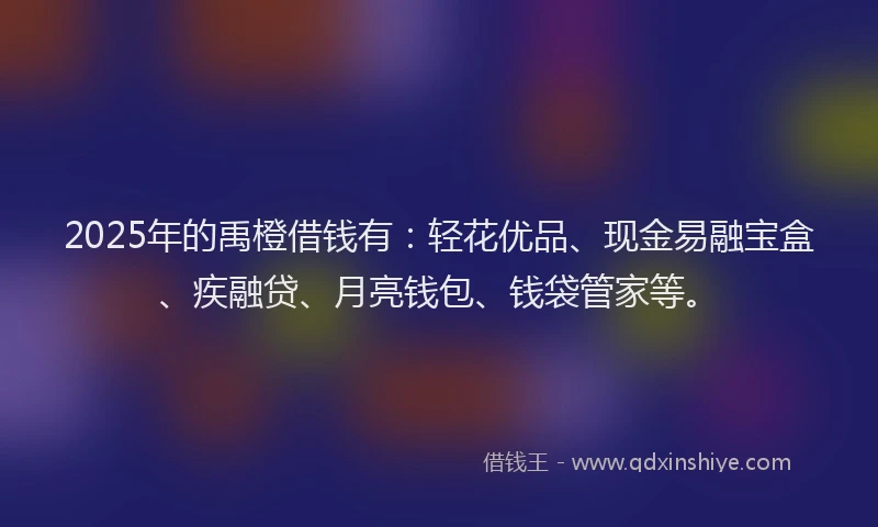 2025年的禹橙借钱有：轻花优品、现金易融宝盒、疾融贷、月亮钱包、钱袋管家等。