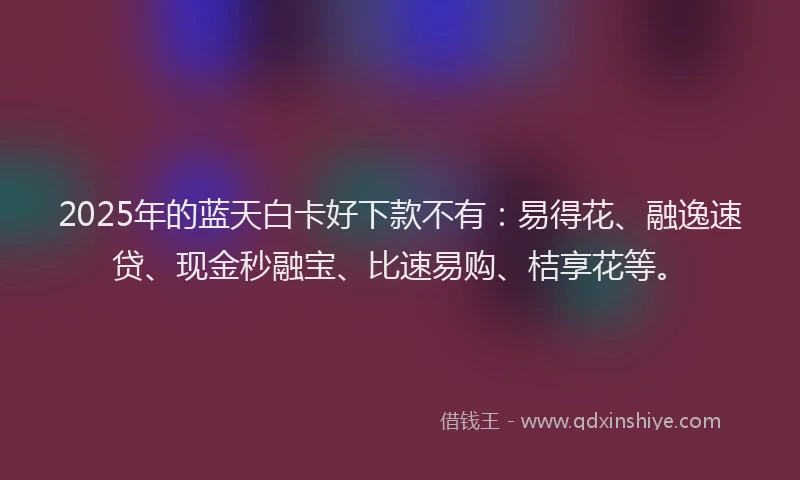 2025年的蓝天白卡好下款不有：易得花、融逸速贷、现金秒融宝、比速易购、桔享花等。