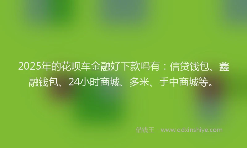 2025年的花呗车金融好下款吗有：信贷钱包、鑫融钱包、24小时商城、多米、手中商城等。