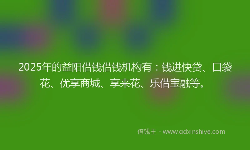 2025年的益阳借钱借钱机构有：钱进快贷、口袋花、优享商城、享来花、乐借宝融等。