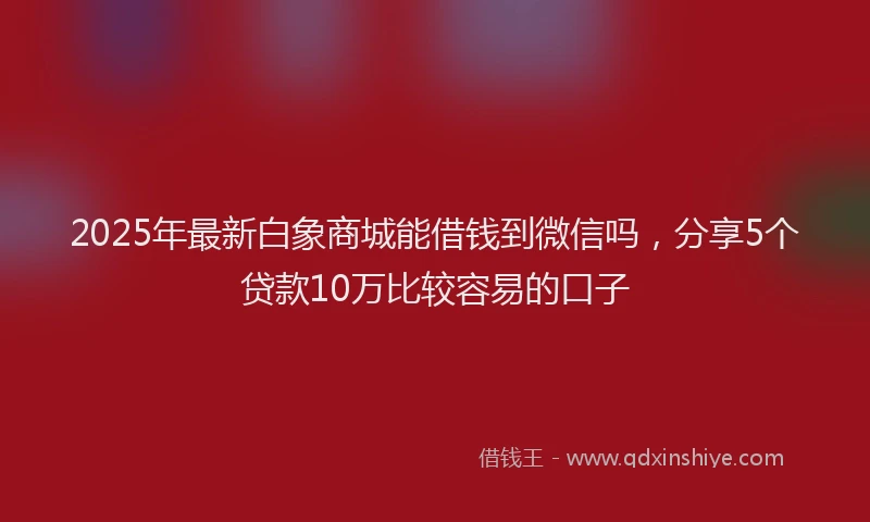 2025年最新白象商城能借钱到微信吗，分享5个贷款10万比较容易的口子