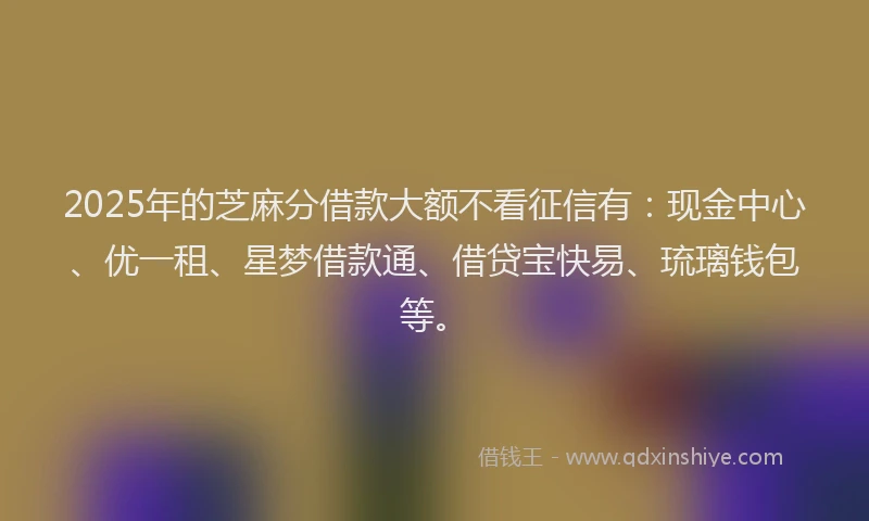 2025年的芝麻分借款大额不看征信有：现金中心、优一租、星梦借款通、借贷宝快易、琉璃钱包等。