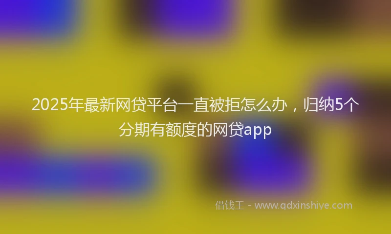 2025年最新网贷平台一直被拒怎么办，归纳5个分期有额度的网贷app