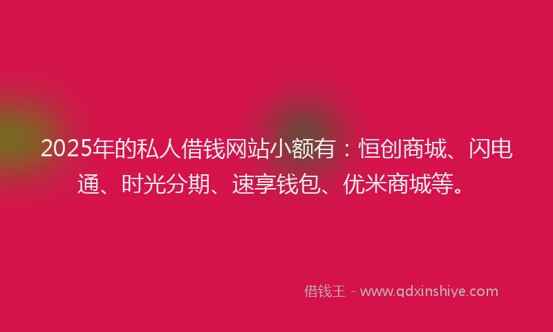 2025年的私人借钱网站小额有：恒创商城、闪电通、时光分期、速享钱包、优米商城等。