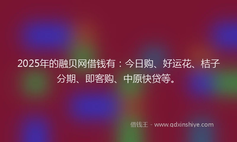 2025年的融贝网借钱有：今日购、好运花、桔子分期、即客购、中原快贷等。