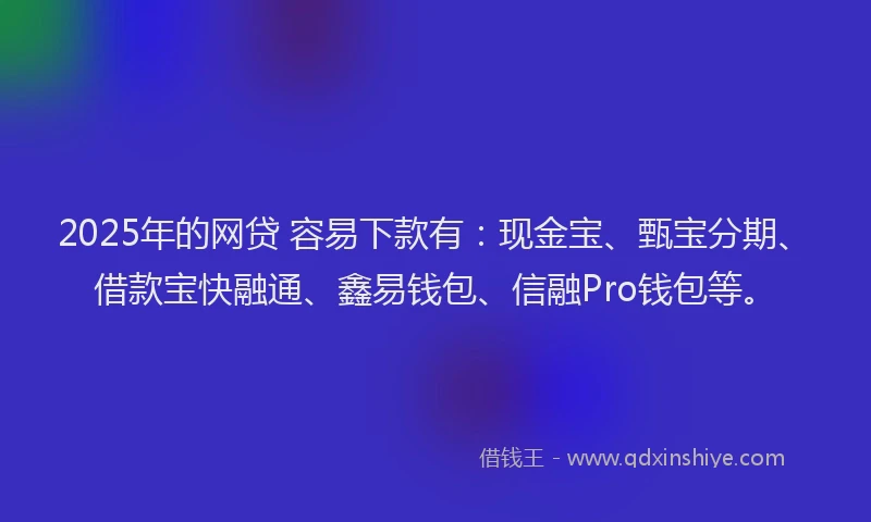 2025年的网贷 容易下款有：现金宝、甄宝分期、借款宝快融通、鑫易钱包、信融Pro钱包等。