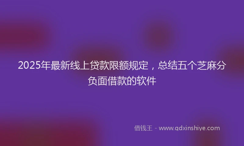 2025年最新线上贷款限额规定，总结五个芝麻分负面借款的软件