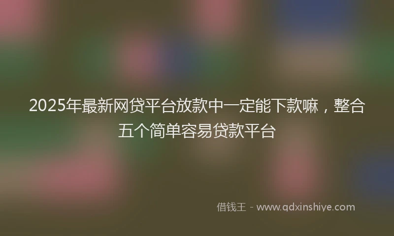 2025年最新网贷平台放款中一定能下款嘛，整合五个简单容易贷款平台