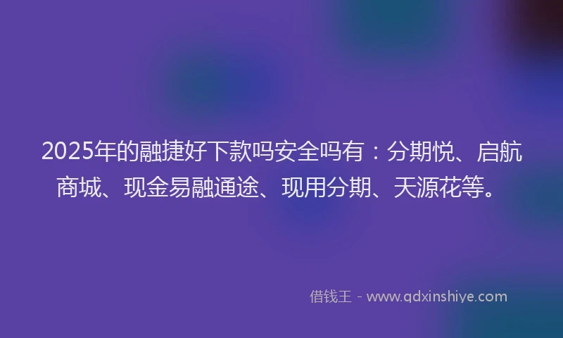 2025年的融捷好下款吗安全吗有：分期悦、启航商城、现金易融通途、现用分期、天源花等。