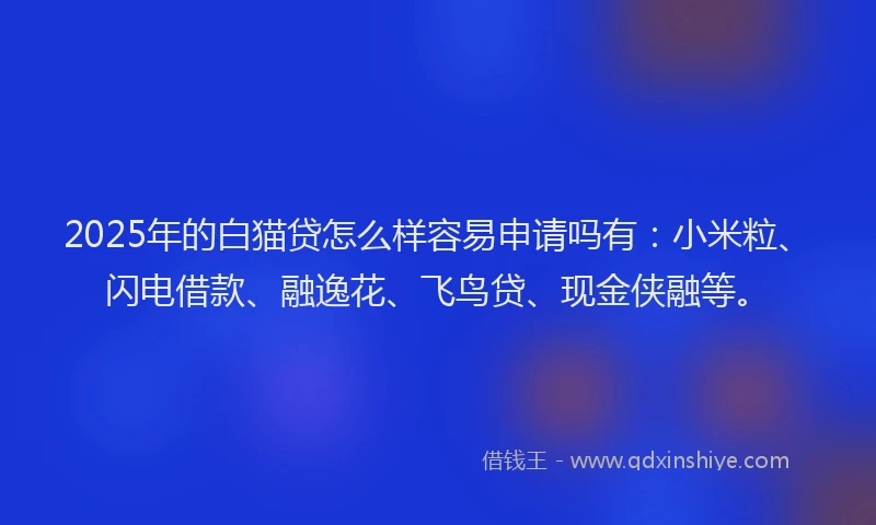 2025年的白猫贷怎么样容易申请吗有：小米粒、闪电借款、融逸花、飞鸟贷、现金侠融等。