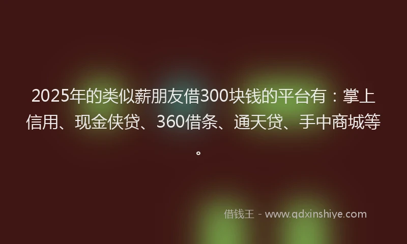 2025年的类似薪朋友借300块钱的平台有：掌上信用、现金侠贷、360借条、通天贷、手中商城等。