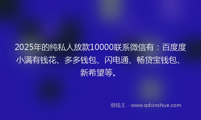 2025年的纯私人放款10000联系微信有：百度度小满有钱花、多多钱包、闪电通、畅贷宝钱包、新希望等。