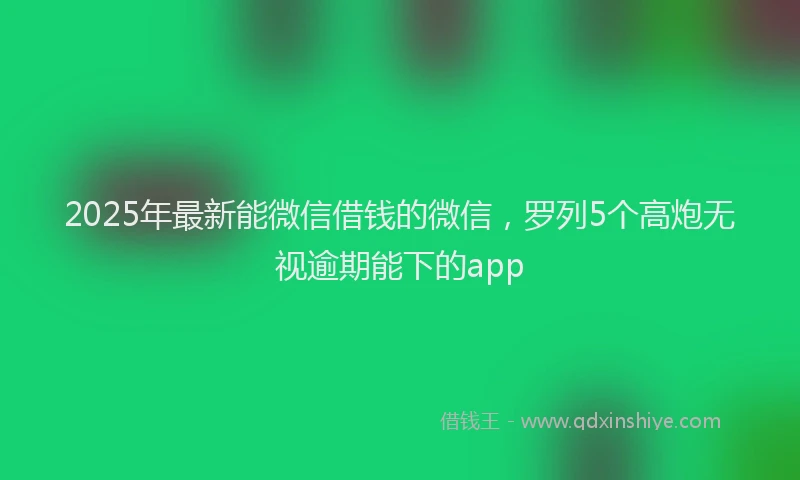 2025年最新能微信借钱的微信，罗列5个高炮无视逾期能下的app