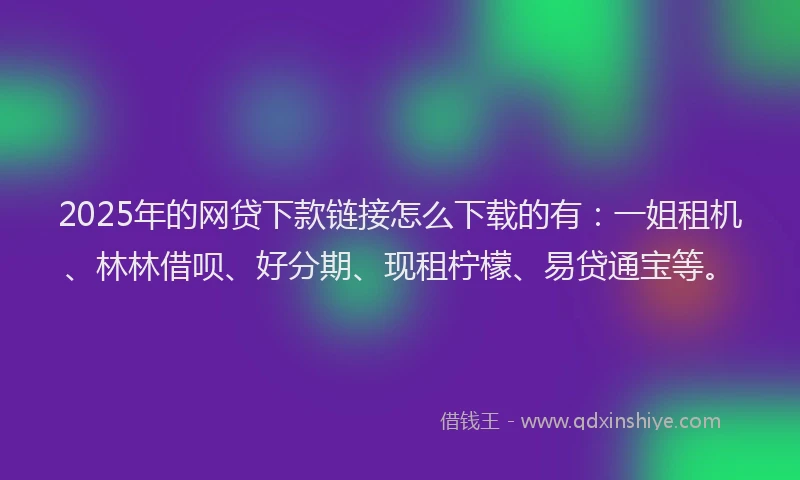 2025年的网贷下款链接怎么下载的有：一姐租机、林林借呗、好分期、现租柠檬、易贷通宝等。
