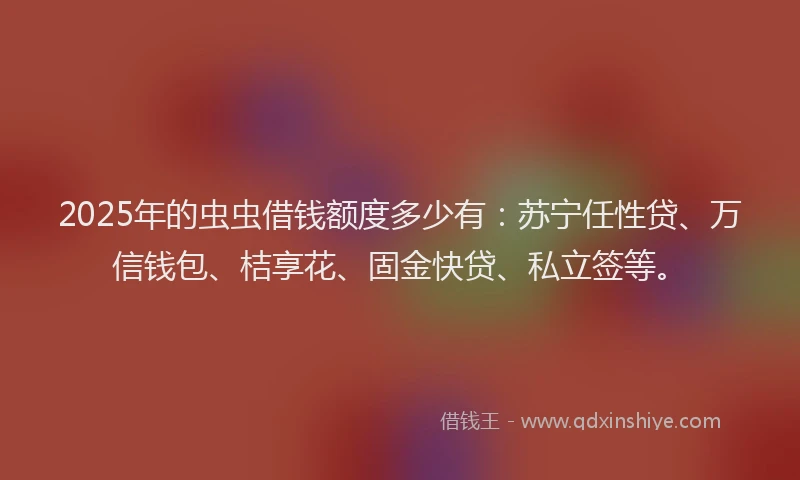 2025年的虫虫借钱额度多少有：苏宁任性贷、万信钱包、桔享花、固金快贷、私立签等。