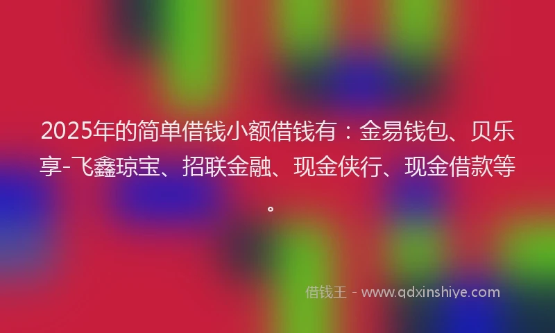 2025年的简单借钱小额借钱有：金易钱包、贝乐享-飞鑫琼宝、招联金融、现金侠行、现金借款等。