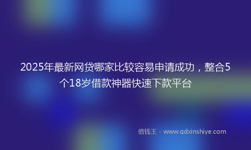 2025年最新网贷哪家比较容易申请成功，整合5个18岁借款神器快速下款平台