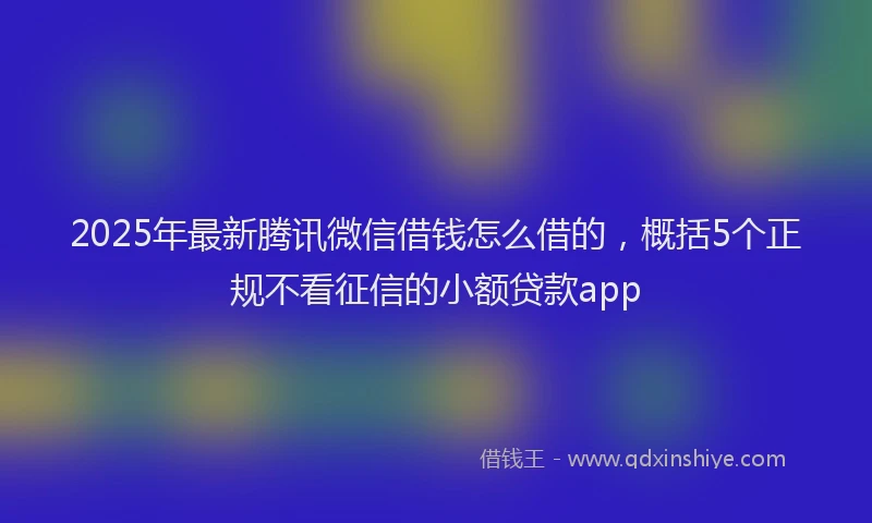 2025年最新腾讯微信借钱怎么借的，概括5个正规不看征信的小额贷款app