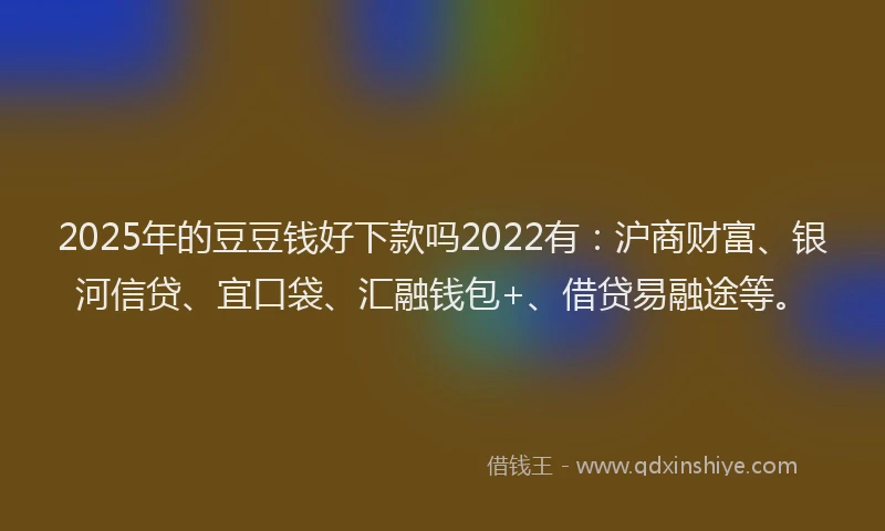 2025年的豆豆钱好下款吗2022有：沪商财富、银河信贷、宜口袋、汇融钱包+、借贷易融途等。