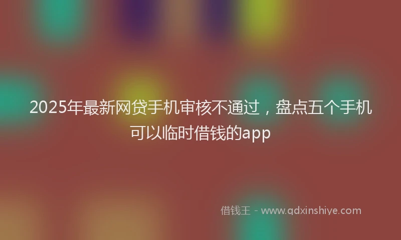 2025年最新网贷手机审核不通过，盘点五个手机可以临时借钱的app