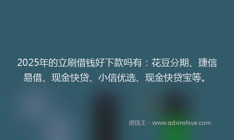 2025年的立刷借钱好下款吗有：花豆分期、捷信易借、现金快贷、小信优选、现金快贷宝等。