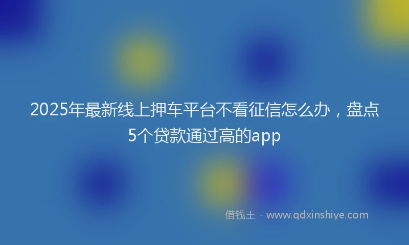 2025年最新线上押车平台不看征信怎么办，盘点5个贷款通过高的app