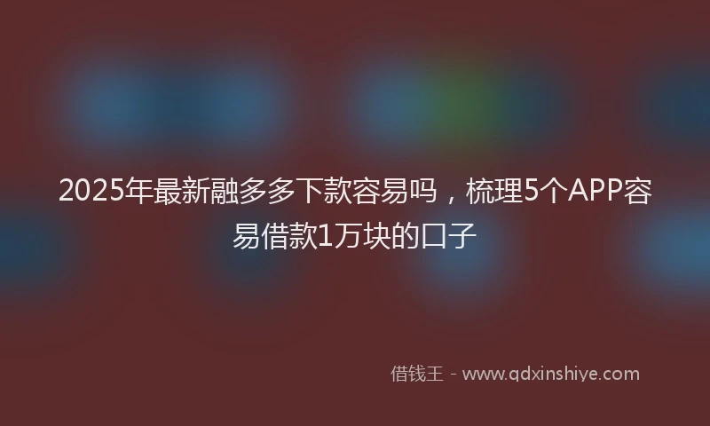 2025年最新融多多下款容易吗，梳理5个APP容易借款1万块的口子