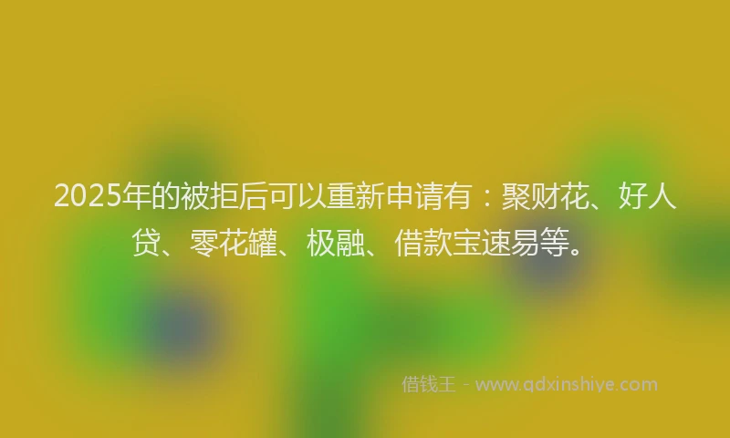 2025年的被拒后可以重新申请有：聚财花、好人贷、零花罐、极融、借款宝速易等。