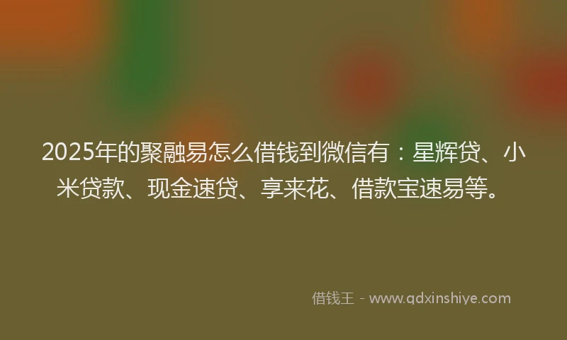 2025年的聚融易怎么借钱到微信有：星辉贷、小米贷款、现金速贷、享来花、借款宝速易等。