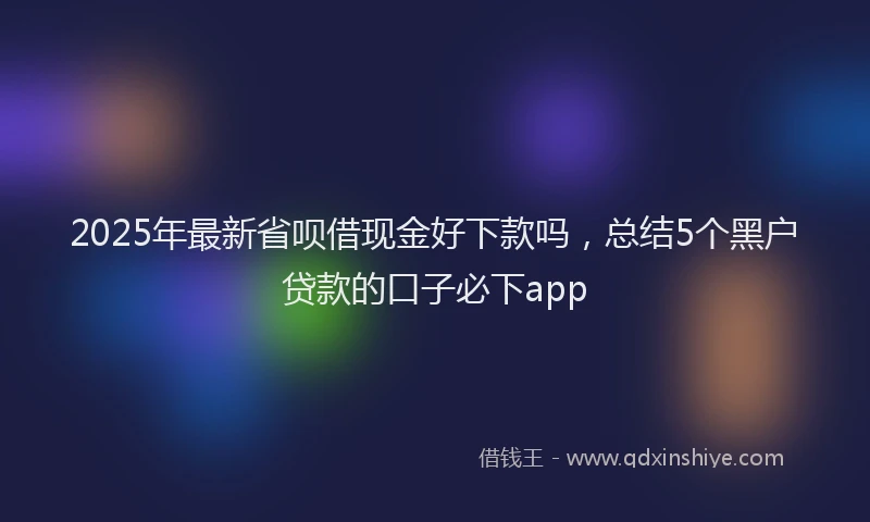 2025年最新省呗借现金好下款吗，总结5个黑户贷款的口子必下app