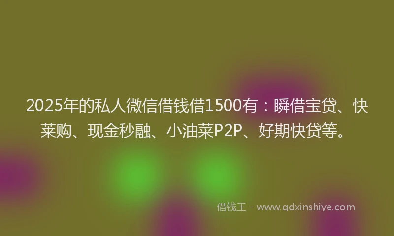 2025年的私人微信借钱借1500有：瞬借宝贷、快莱购、现金秒融、小油菜P2P、好期快贷等。
