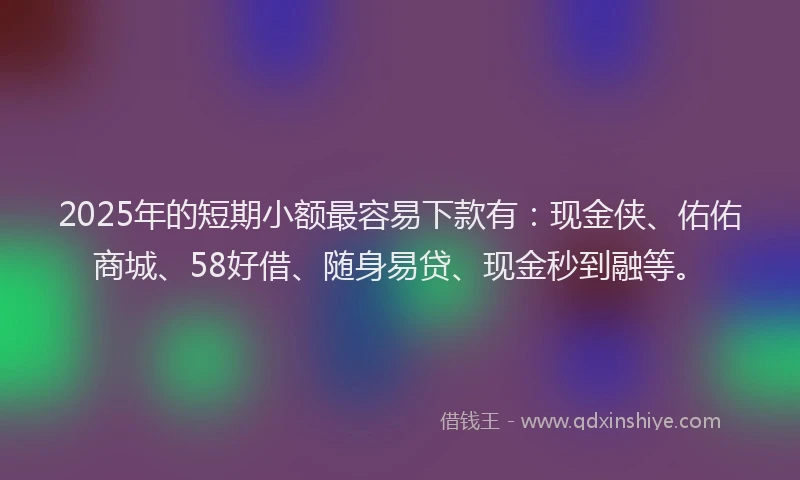 2025年的短期小额最容易下款有：现金侠、佑佑商城、58好借、随身易贷、现金秒到融等。