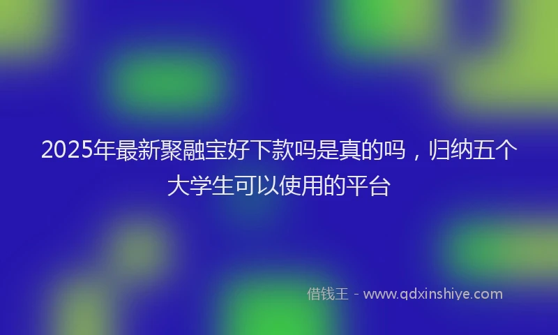 2025年最新聚融宝好下款吗是真的吗，归纳五个大学生可以使用的平台