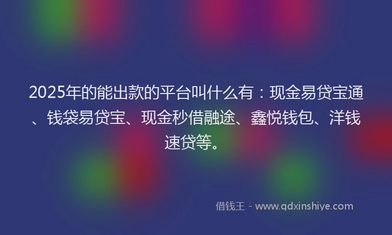 2025年的能出款的平台叫什么有：现金易贷宝通、钱袋易贷宝、现金秒借融途、鑫悦钱包、洋钱速贷等。