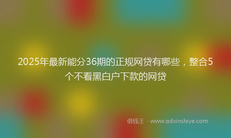 2025年最新能分36期的正规网贷有哪些，整合5个不看黑白户下款的网贷