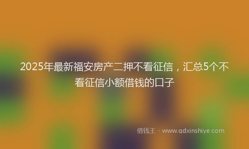 2025年最新福安房产二押不看征信，汇总5个不看征信小额借钱的口子
